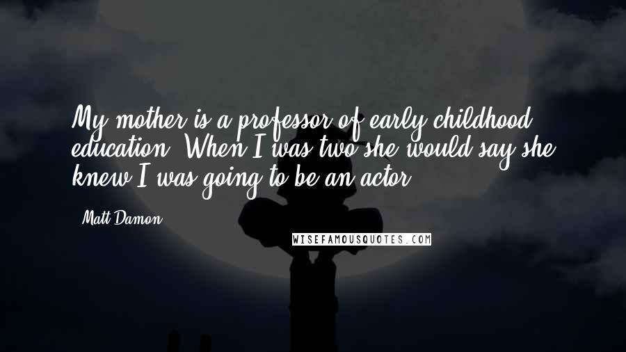Matt Damon Quotes: My mother is a professor of early childhood education. When I was two she would say she knew I was going to be an actor.