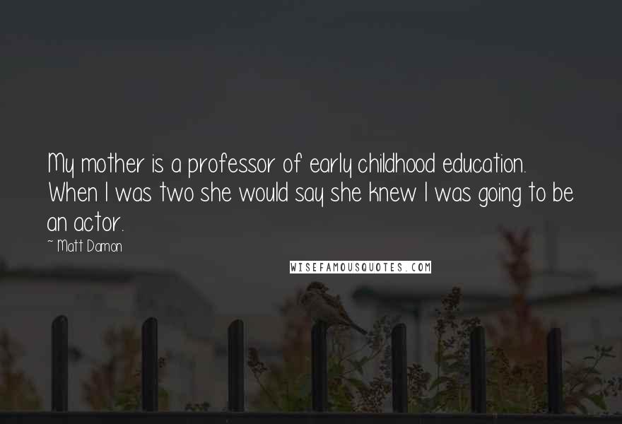 Matt Damon Quotes: My mother is a professor of early childhood education. When I was two she would say she knew I was going to be an actor.