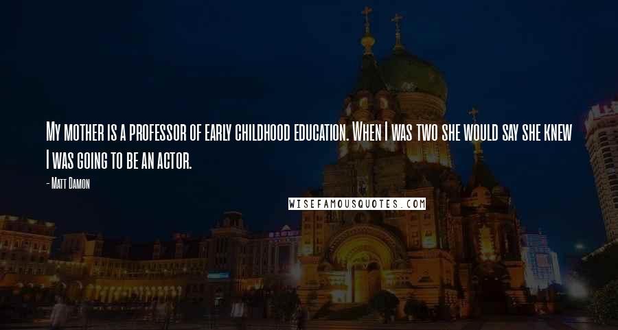 Matt Damon Quotes: My mother is a professor of early childhood education. When I was two she would say she knew I was going to be an actor.