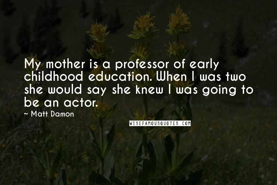 Matt Damon Quotes: My mother is a professor of early childhood education. When I was two she would say she knew I was going to be an actor.