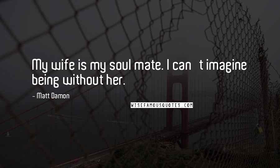 Matt Damon Quotes: My wife is my soul mate. I can't imagine being without her.