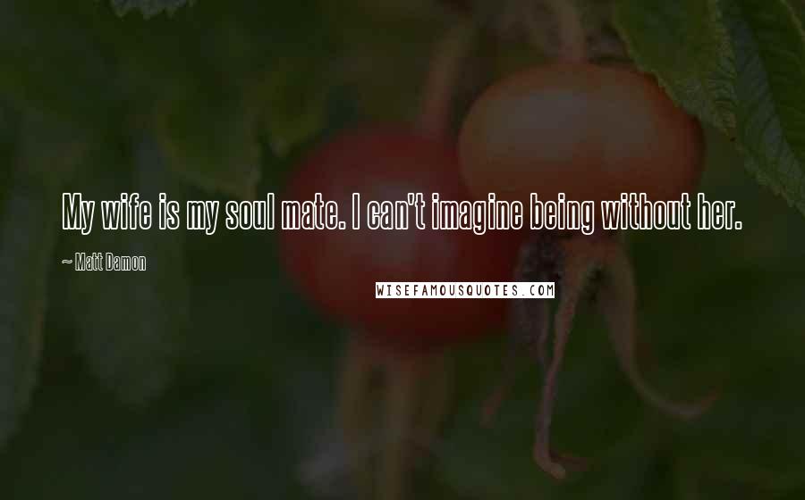 Matt Damon Quotes: My wife is my soul mate. I can't imagine being without her.