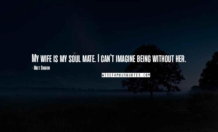 Matt Damon Quotes: My wife is my soul mate. I can't imagine being without her.