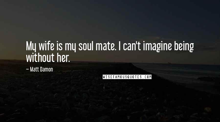 Matt Damon Quotes: My wife is my soul mate. I can't imagine being without her.