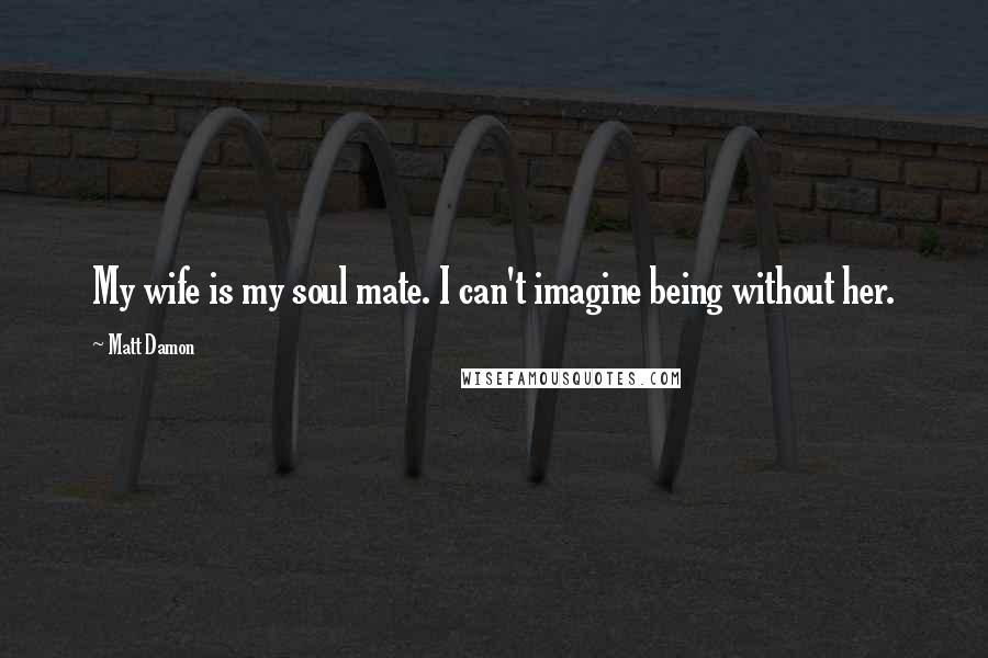 Matt Damon Quotes: My wife is my soul mate. I can't imagine being without her.