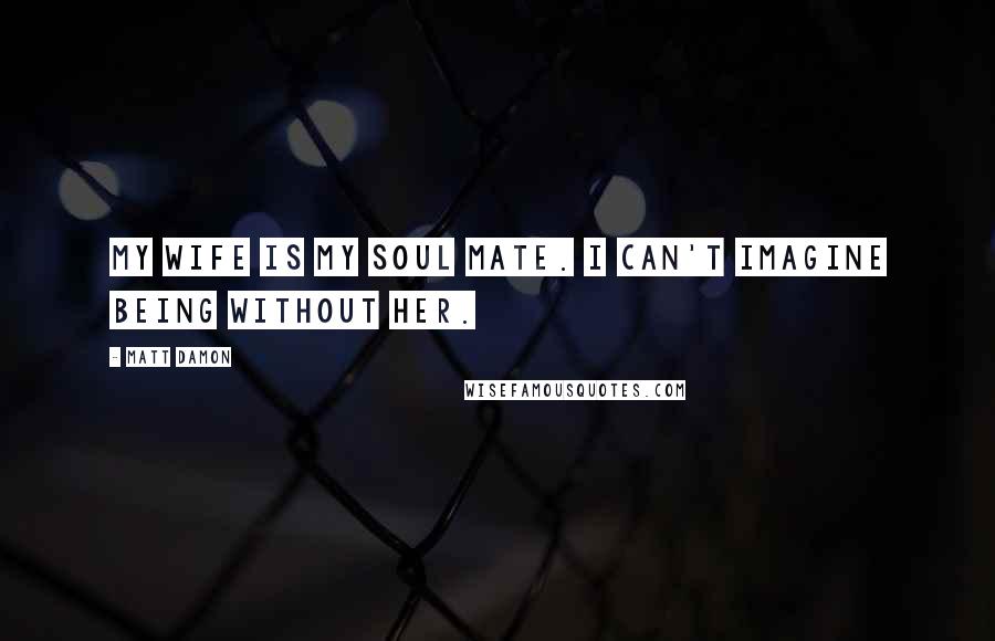 Matt Damon Quotes: My wife is my soul mate. I can't imagine being without her.