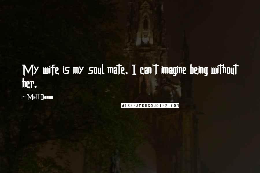 Matt Damon Quotes: My wife is my soul mate. I can't imagine being without her.