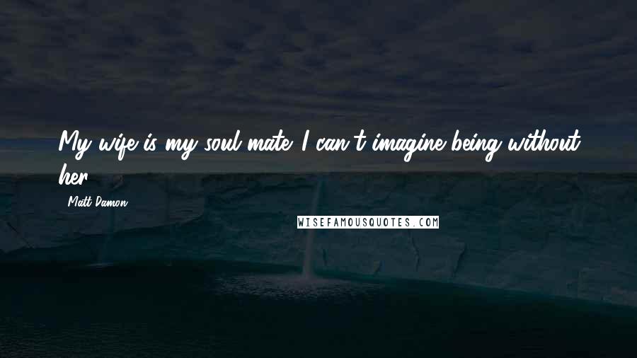 Matt Damon Quotes: My wife is my soul mate. I can't imagine being without her.