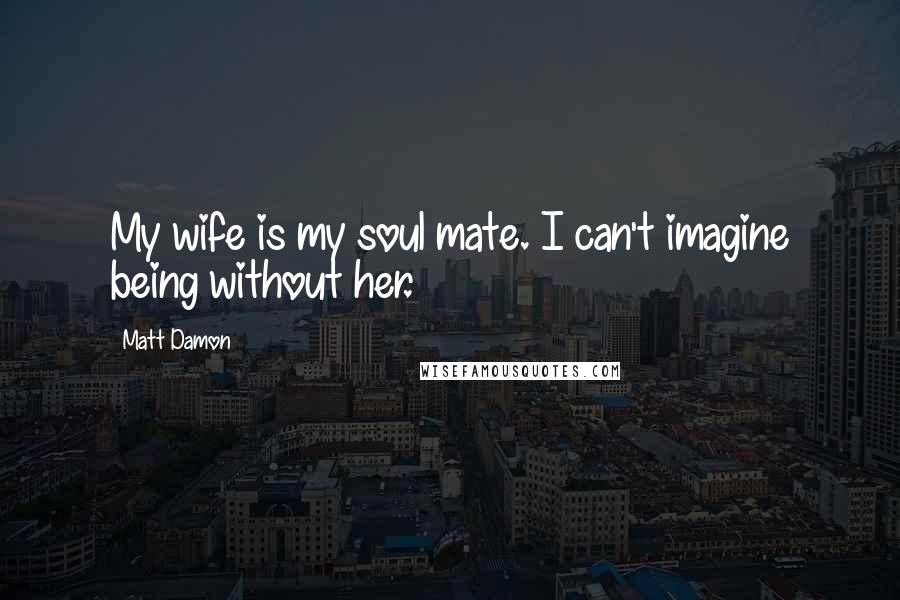 Matt Damon Quotes: My wife is my soul mate. I can't imagine being without her.