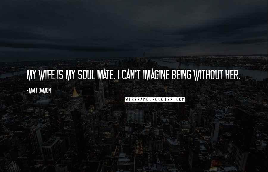 Matt Damon Quotes: My wife is my soul mate. I can't imagine being without her.