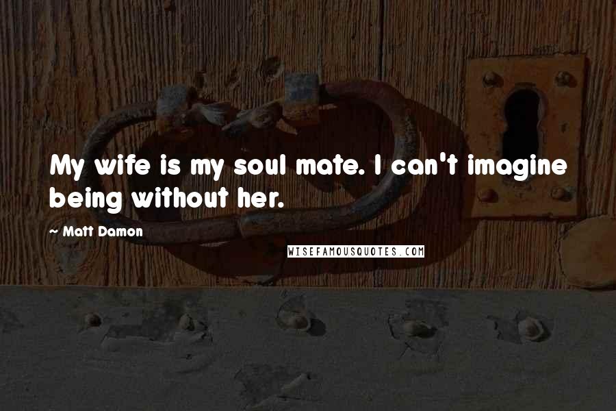 Matt Damon Quotes: My wife is my soul mate. I can't imagine being without her.