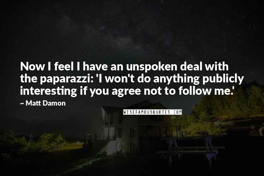Matt Damon Quotes: Now I feel I have an unspoken deal with the paparazzi: 'I won't do anything publicly interesting if you agree not to follow me.'