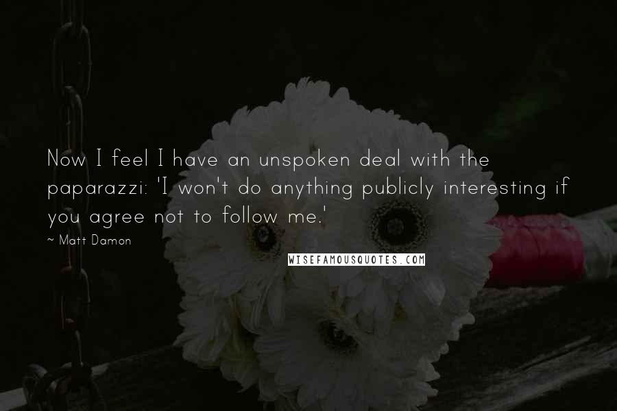 Matt Damon Quotes: Now I feel I have an unspoken deal with the paparazzi: 'I won't do anything publicly interesting if you agree not to follow me.'