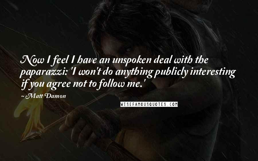 Matt Damon Quotes: Now I feel I have an unspoken deal with the paparazzi: 'I won't do anything publicly interesting if you agree not to follow me.'