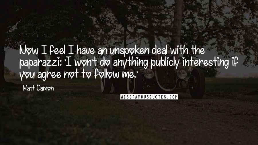 Matt Damon Quotes: Now I feel I have an unspoken deal with the paparazzi: 'I won't do anything publicly interesting if you agree not to follow me.'