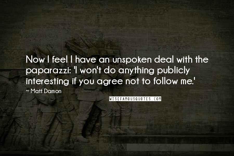 Matt Damon Quotes: Now I feel I have an unspoken deal with the paparazzi: 'I won't do anything publicly interesting if you agree not to follow me.'
