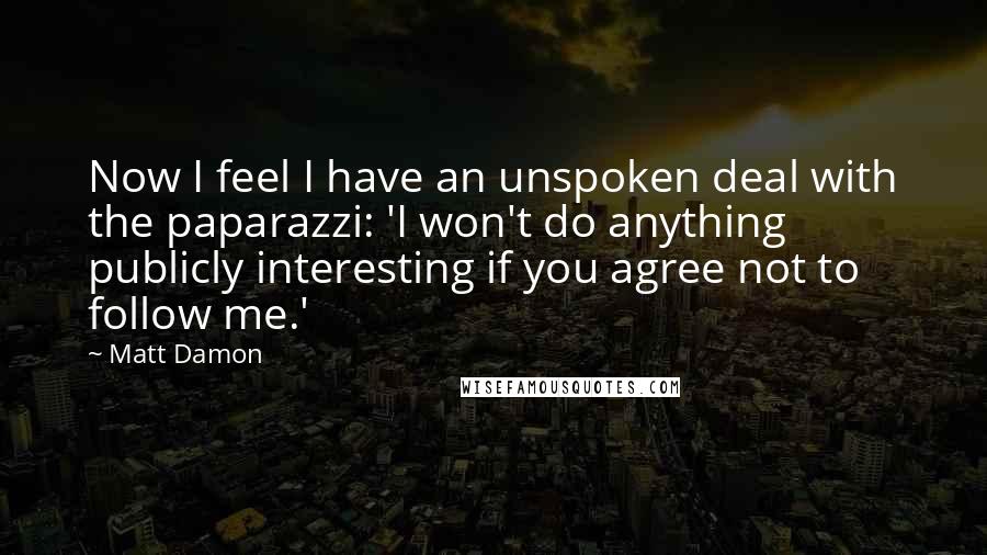 Matt Damon Quotes: Now I feel I have an unspoken deal with the paparazzi: 'I won't do anything publicly interesting if you agree not to follow me.'
