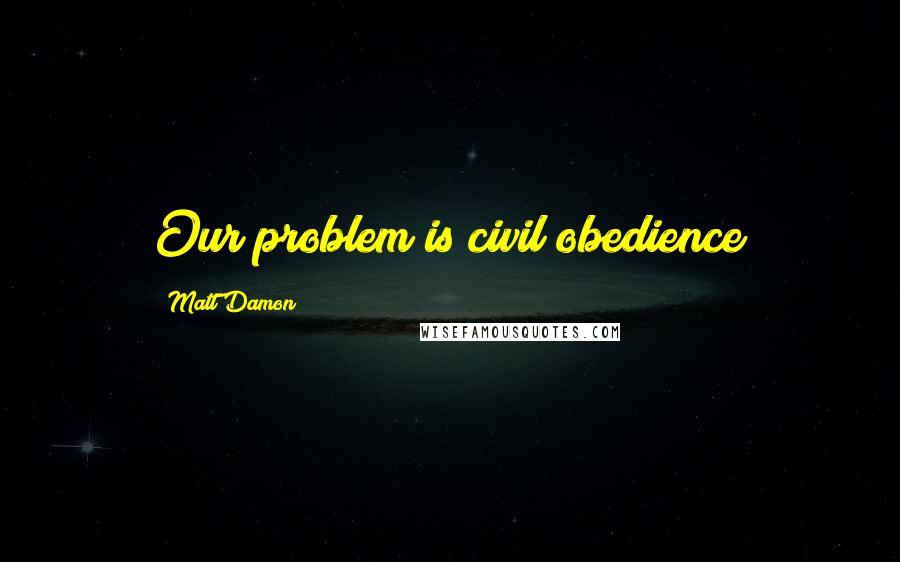 Matt Damon Quotes: Our problem is civil obedience