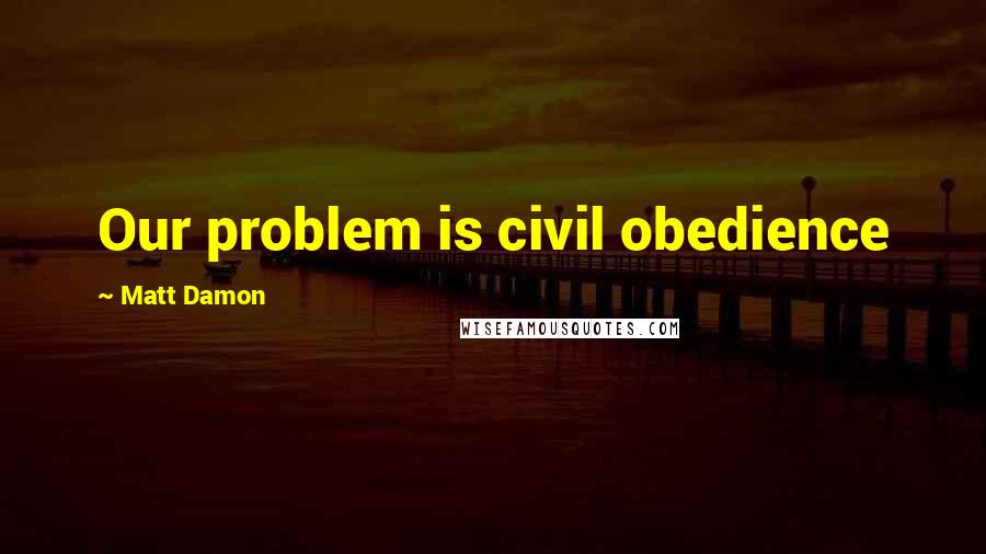 Matt Damon Quotes: Our problem is civil obedience