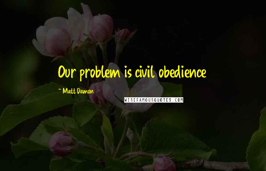 Matt Damon Quotes: Our problem is civil obedience