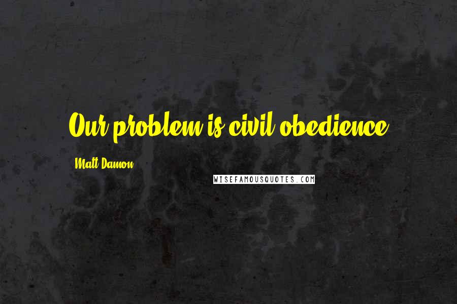 Matt Damon Quotes: Our problem is civil obedience