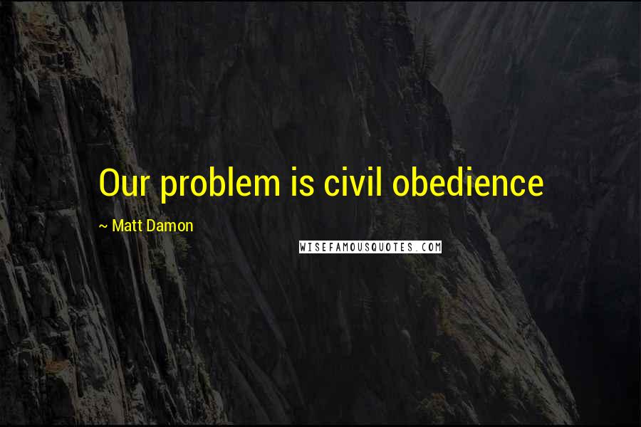 Matt Damon Quotes: Our problem is civil obedience