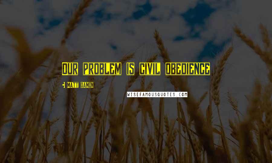 Matt Damon Quotes: Our problem is civil obedience