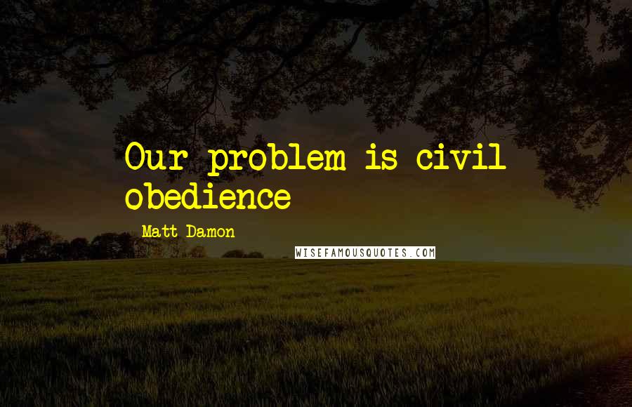 Matt Damon Quotes: Our problem is civil obedience