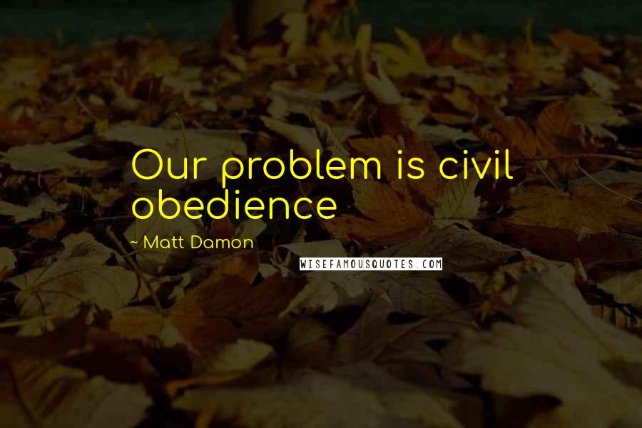 Matt Damon Quotes: Our problem is civil obedience