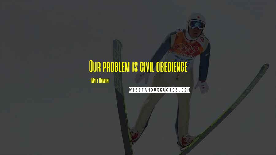 Matt Damon Quotes: Our problem is civil obedience