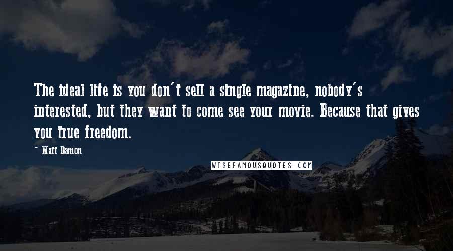 Matt Damon Quotes: The ideal life is you don't sell a single magazine, nobody's interested, but they want to come see your movie. Because that gives you true freedom.