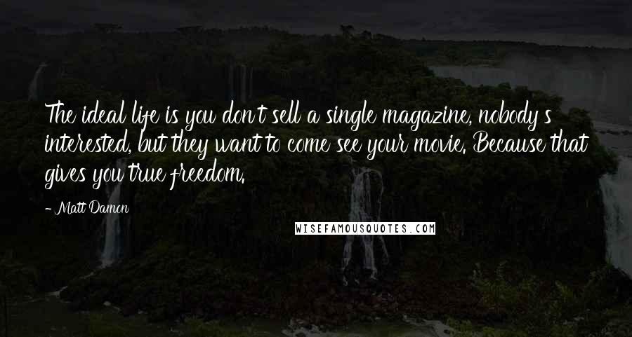 Matt Damon Quotes: The ideal life is you don't sell a single magazine, nobody's interested, but they want to come see your movie. Because that gives you true freedom.