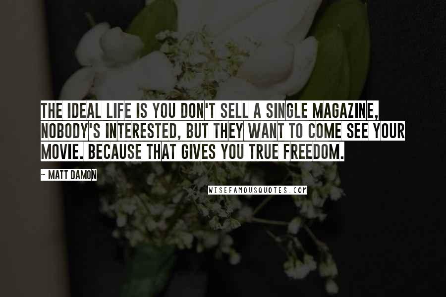 Matt Damon Quotes: The ideal life is you don't sell a single magazine, nobody's interested, but they want to come see your movie. Because that gives you true freedom.