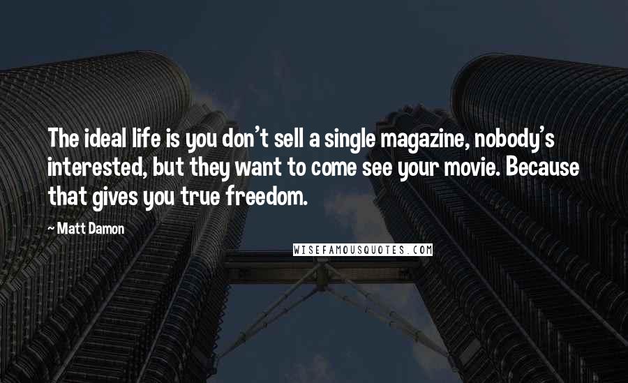 Matt Damon Quotes: The ideal life is you don't sell a single magazine, nobody's interested, but they want to come see your movie. Because that gives you true freedom.