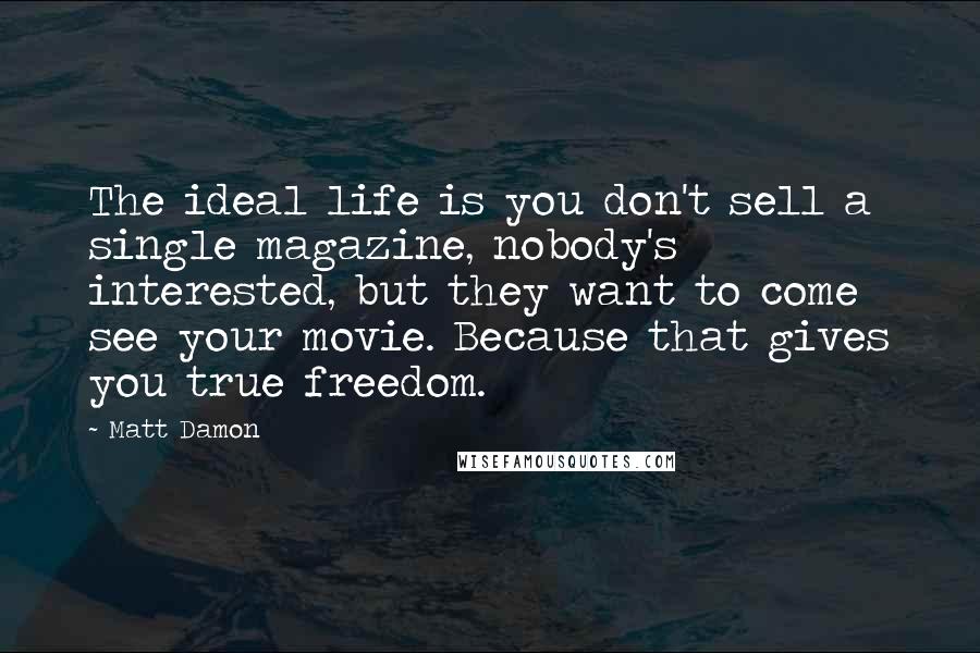 Matt Damon Quotes: The ideal life is you don't sell a single magazine, nobody's interested, but they want to come see your movie. Because that gives you true freedom.