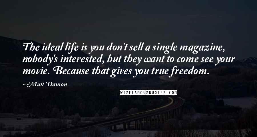 Matt Damon Quotes: The ideal life is you don't sell a single magazine, nobody's interested, but they want to come see your movie. Because that gives you true freedom.