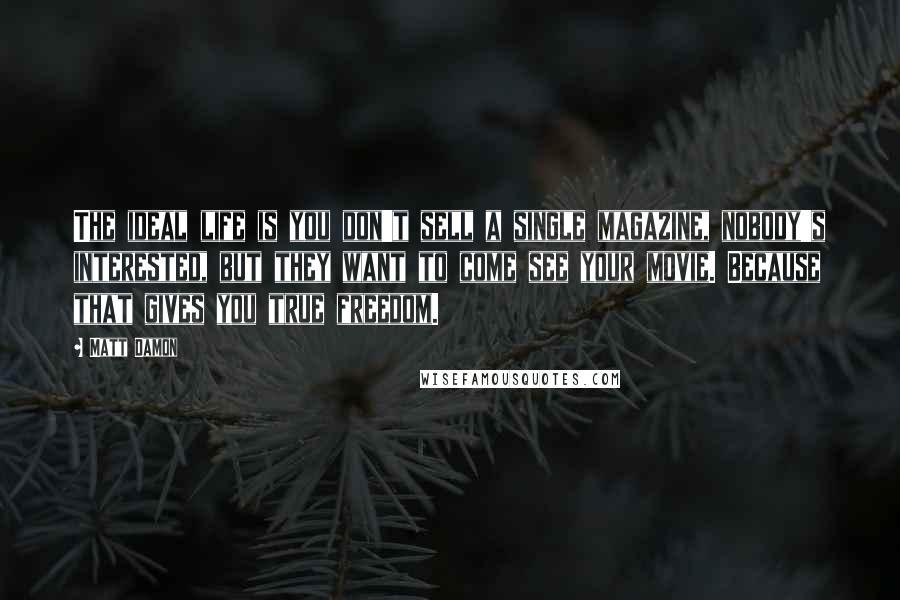Matt Damon Quotes: The ideal life is you don't sell a single magazine, nobody's interested, but they want to come see your movie. Because that gives you true freedom.