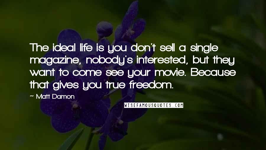 Matt Damon Quotes: The ideal life is you don't sell a single magazine, nobody's interested, but they want to come see your movie. Because that gives you true freedom.