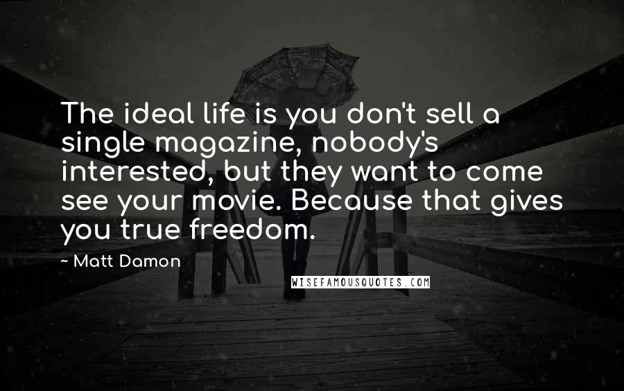 Matt Damon Quotes: The ideal life is you don't sell a single magazine, nobody's interested, but they want to come see your movie. Because that gives you true freedom.