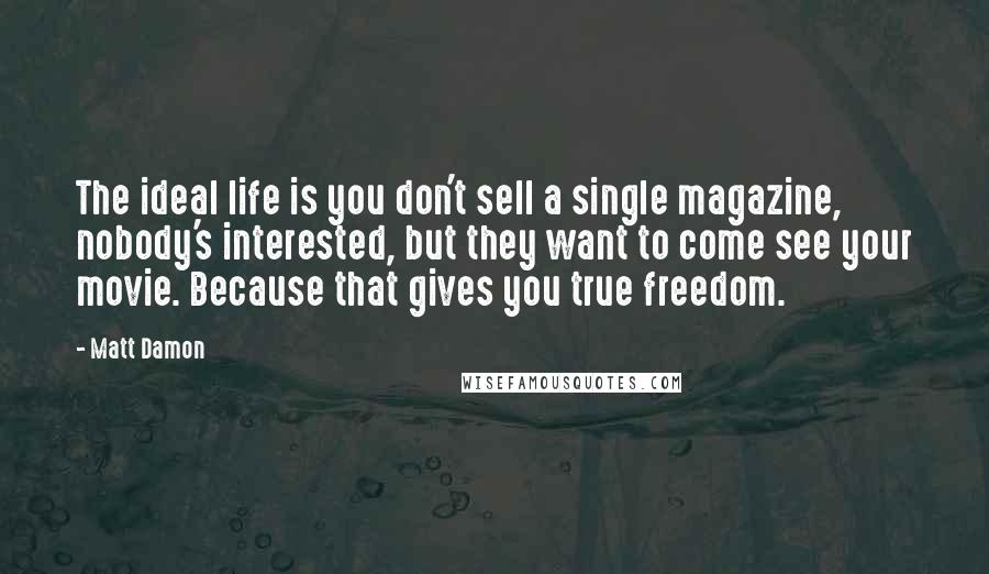 Matt Damon Quotes: The ideal life is you don't sell a single magazine, nobody's interested, but they want to come see your movie. Because that gives you true freedom.