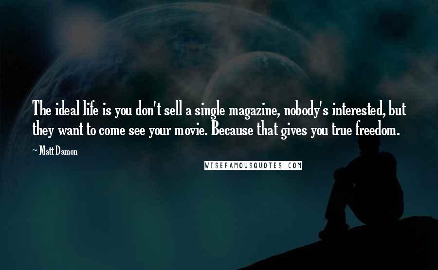 Matt Damon Quotes: The ideal life is you don't sell a single magazine, nobody's interested, but they want to come see your movie. Because that gives you true freedom.