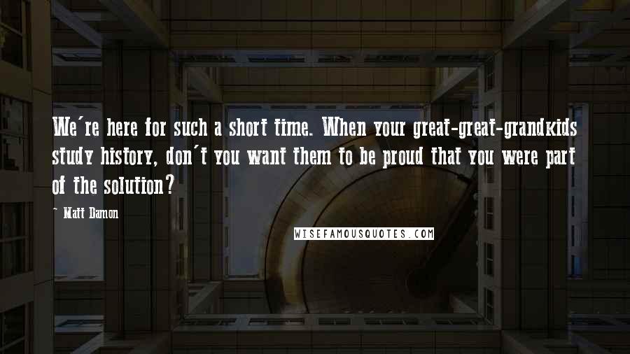Matt Damon Quotes: We're here for such a short time. When your great-great-grandkids study history, don't you want them to be proud that you were part of the solution?