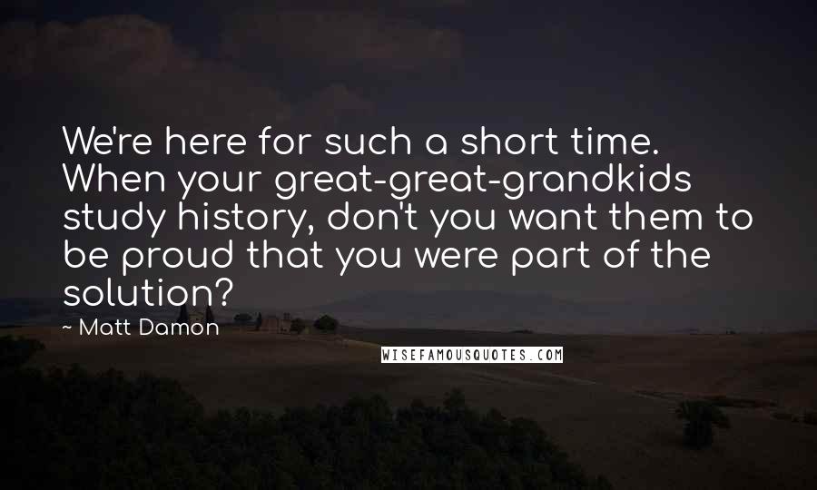 Matt Damon Quotes: We're here for such a short time. When your great-great-grandkids study history, don't you want them to be proud that you were part of the solution?