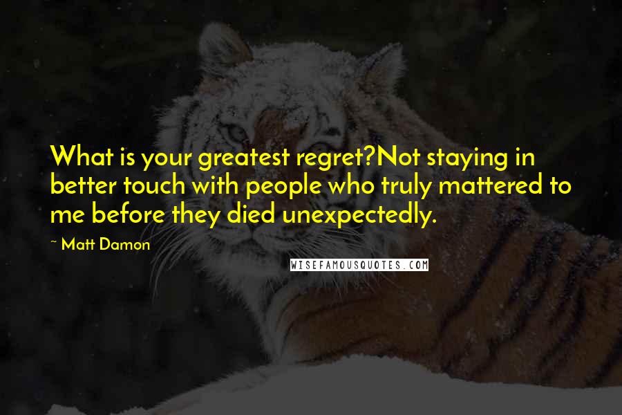 Matt Damon Quotes: What is your greatest regret?Not staying in better touch with people who truly mattered to me before they died unexpectedly.