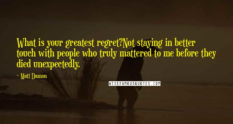 Matt Damon Quotes: What is your greatest regret?Not staying in better touch with people who truly mattered to me before they died unexpectedly.