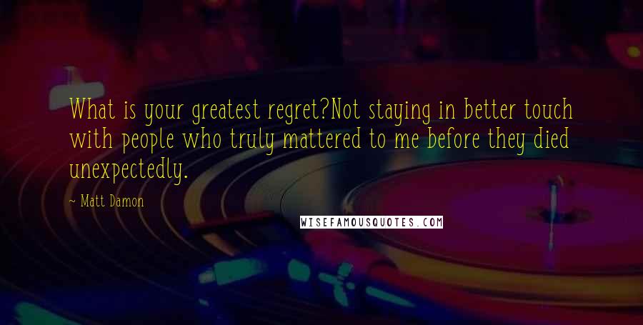 Matt Damon Quotes: What is your greatest regret?Not staying in better touch with people who truly mattered to me before they died unexpectedly.