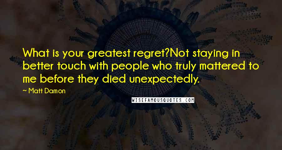 Matt Damon Quotes: What is your greatest regret?Not staying in better touch with people who truly mattered to me before they died unexpectedly.