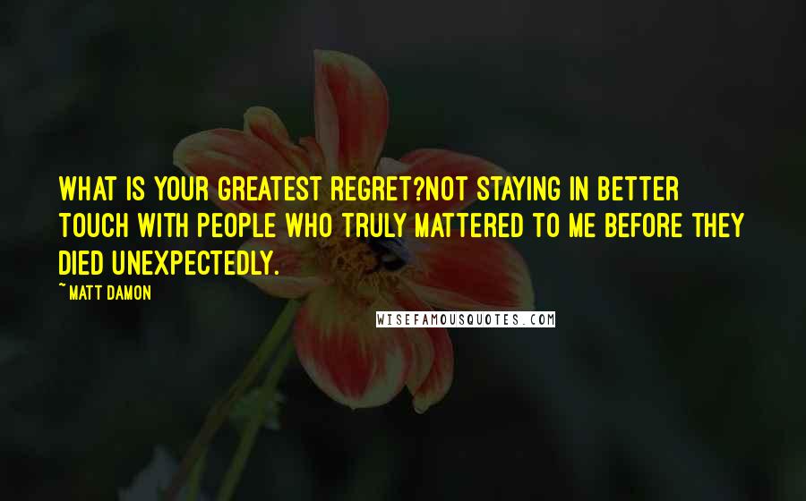 Matt Damon Quotes: What is your greatest regret?Not staying in better touch with people who truly mattered to me before they died unexpectedly.