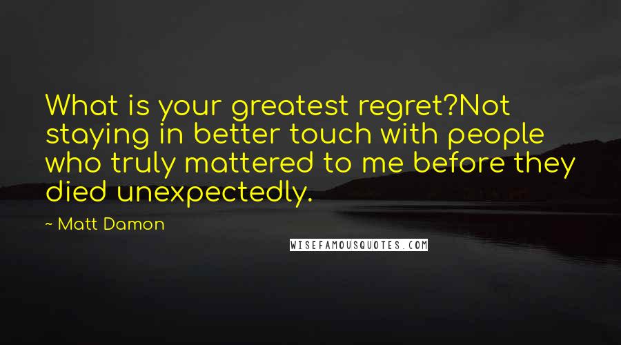 Matt Damon Quotes: What is your greatest regret?Not staying in better touch with people who truly mattered to me before they died unexpectedly.