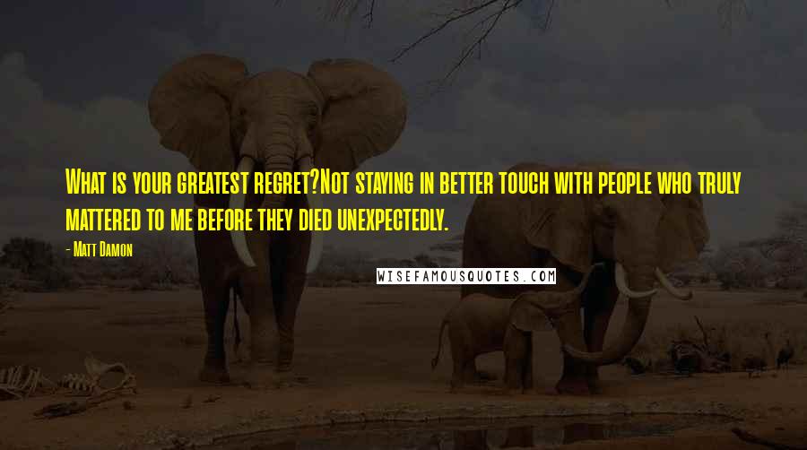 Matt Damon Quotes: What is your greatest regret?Not staying in better touch with people who truly mattered to me before they died unexpectedly.